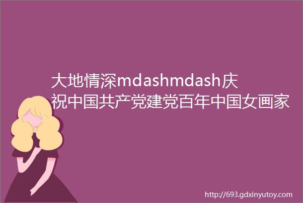 大地情深mdashmdash庆祝中国共产党建党百年中国女画家优秀作品展