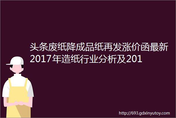 头条废纸降成品纸再发涨价函最新2017年造纸行业分析及2018年预测出炉