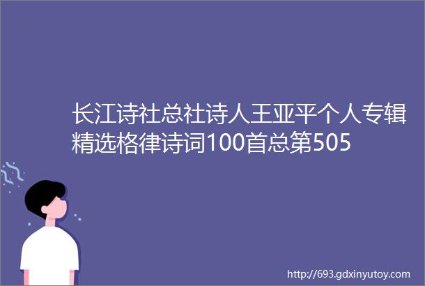 长江诗社总社诗人王亚平个人专辑精选格律诗词100首总第505期个人专刊珍藏版